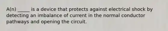 A(n) _____ is a device that protects against electrical shock by detecting an imbalance of current in the normal conductor pathways and opening the circuit.