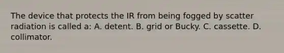 The device that protects the IR from being fogged by scatter radiation is called a: A. detent. B. grid or Bucky. C. cassette. D. collimator.