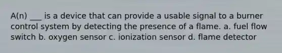 A(n) ___ is a device that can provide a usable signal to a burner control system by detecting the presence of a flame. a. fuel flow switch b. oxygen sensor c. ionization sensor d. flame detector