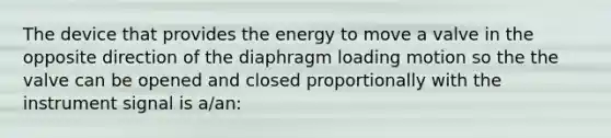 The device that provides the energy to move a valve in the opposite direction of the diaphragm loading motion so the the valve can be opened and closed proportionally with the instrument signal is a/an: