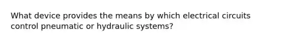 What device provides the means by which electrical circuits control pneumatic or hydraulic systems?