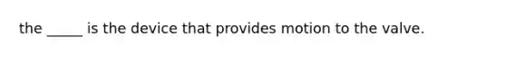 the _____ is the device that provides motion to the valve.