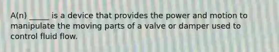 A(n) _____ is a device that provides the power and motion to manipulate the moving parts of a valve or damper used to control fluid flow.