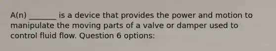 A(n) _______ is a device that provides the power and motion to manipulate the moving parts of a valve or damper used to control fluid flow. Question 6 options: