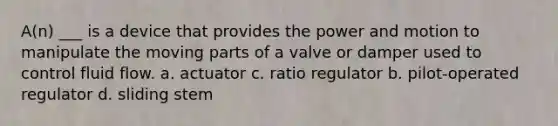 A(n) ___ is a device that provides the power and motion to manipulate the moving parts of a valve or damper used to control fluid flow. a. actuator c. ratio regulator b. pilot-operated regulator d. sliding stem