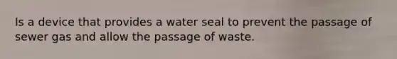 Is a device that provides a water seal to prevent the passage of sewer gas and allow the passage of waste.