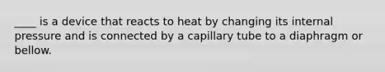 ____ is a device that reacts to heat by changing its internal pressure and is connected by a capillary tube to a diaphragm or bellow.