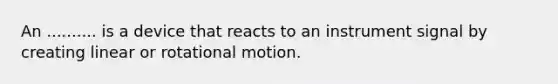 An .......... is a device that reacts to an instrument signal by creating linear or rotational motion.