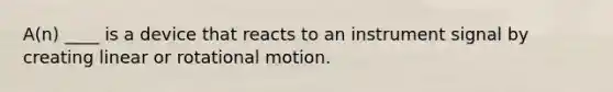 A(n) ____ is a device that reacts to an instrument signal by creating linear or rotational motion.