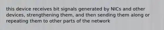 this device receives bit signals generated by NICs and other devices, strengthening them, and then sending them along or repeating them to other parts of the network