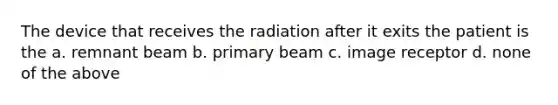 The device that receives the radiation after it exits the patient is the a. remnant beam b. primary beam c. image receptor d. none of the above