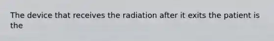 The device that receives the radiation after it exits the patient is the