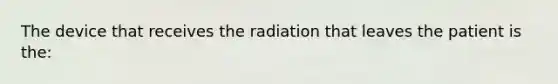 The device that receives the radiation that leaves the patient is the: