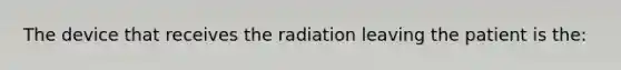 The device that receives the radiation leaving the patient is the: