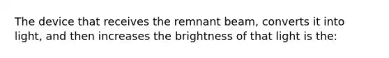 The device that receives the remnant beam, converts it into light, and then increases the brightness of that light is the: