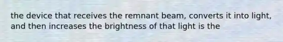 the device that receives the remnant beam, converts it into light, and then increases the brightness of that light is the