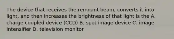 The device that receives the remnant beam, converts it into light, and then increases the brightness of that light is the A. charge coupled device (CCD) B. spot image device C. image intensifier D. television monitor