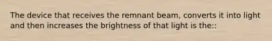 The device that receives the remnant beam, converts it into light and then increases the brightness of that light is the::