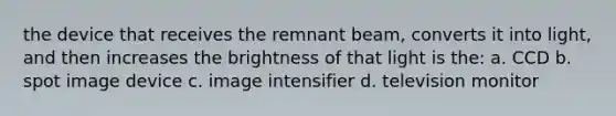 the device that receives the remnant beam, converts it into light, and then increases the brightness of that light is the: a. CCD b. spot image device c. image intensifier d. television monitor