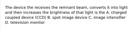 The device the receives the remnant beam, converts it into light and then increases the brightness of that light is the A. charged coupled device (CCD) B. spot image device C. image intensifier D. television monitor