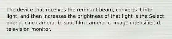 The device that receives the remnant beam, converts it into light, and then increases the brightness of that light is the Select one: a. cine camera. b. spot film camera. c. image intensifier. d. television monitor.