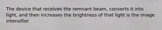 The device that receives the remnant beam, converts it into light, and then increases the brightness of that light is the image intensifier