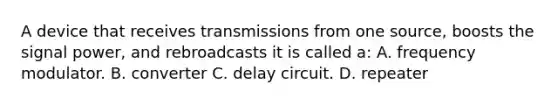 A device that receives transmissions from one​ source, boosts the signal​ power, and rebroadcasts it is called​ a: A. frequency modulator. B. converter C. delay circuit. D. repeater