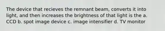 The device that recieves the remnant beam, converts it into light, and then increases the brightness of that light is the a. CCD b. spot image device c. image intensifier d. TV monitor