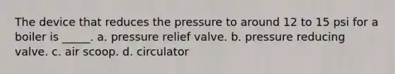 The device that reduces the pressure to around 12 to 15 psi for a boiler is _____. a. pressure relief valve. b. pressure reducing valve. c. air scoop. d. circulator