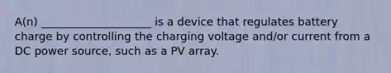 A(n) ____________________ is a device that regulates battery charge by controlling the charging voltage and/or current from a DC power source, such as a PV array.