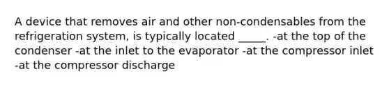 A device that removes air and other non-condensables from the refrigeration system, is typically located _____. -at the top of the condenser -at the inlet to the evaporator -at the compressor inlet -at the compressor discharge