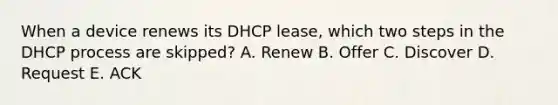 When a device renews its DHCP lease, which two steps in the DHCP process are skipped? A. Renew B. Offer C. Discover D. Request E. ACK