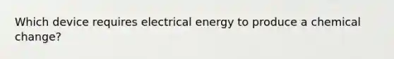 Which device requires electrical energy to produce a chemical change?