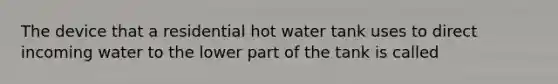 The device that a residential hot water tank uses to direct incoming water to the lower part of the tank is called