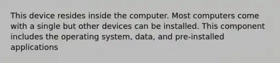 This device resides inside the computer. Most computers come with a single but other devices can be installed. This component includes the operating system, data, and pre-installed applications