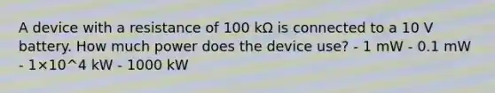 A device with a resistance of 100 kΩ is connected to a 10 V battery. How much power does the device use? - 1 mW - 0.1 mW - 1×10^4 kW - 1000 kW