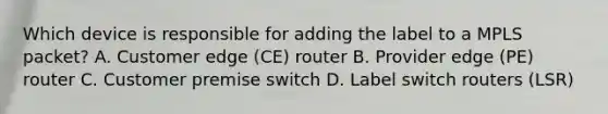 Which device is responsible for adding the label to a MPLS packet? A. Customer edge (CE) router B. Provider edge (PE) router C. Customer premise switch D. Label switch routers (LSR)