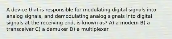 A device that is responsible for modulating digital signals into analog signals, and demodulating analog signals into digital signals at the receiving end, is known as?​ A) a modem B) a transceiver C) a demuxer D) a multiplexer