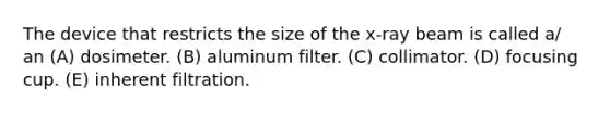 The device that restricts the size of the x-ray beam is called a/ an (A) dosimeter. (B) aluminum filter. (C) collimator. (D) focusing cup. (E) inherent filtration.