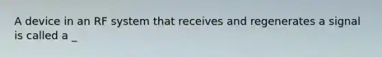 A device in an RF system that receives and regenerates a signal is called a _
