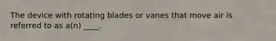 The device with rotating blades or vanes that move air is referred to as a(n) ____.