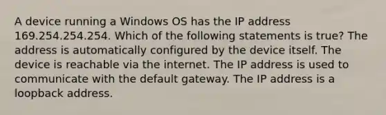 A device running a Windows OS has the IP address 169.254.254.254. Which of the following statements is true? The address is automatically configured by the device itself. The device is reachable via the internet. The IP address is used to communicate with the default gateway. The IP address is a loopback address.