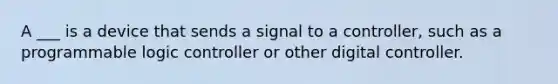 A ___ is a device that sends a signal to a controller, such as a programmable logic controller or other digital controller.