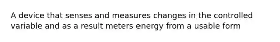 A device that senses and measures changes in the controlled variable and as a result meters energy from a usable form