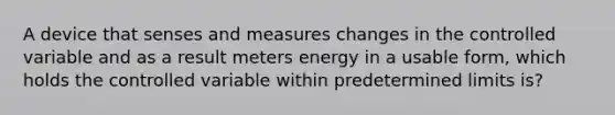 A device that senses and measures changes in the controlled variable and as a result meters energy in a usable form, which holds the controlled variable within predetermined limits is?