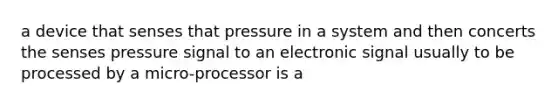 a device that senses that pressure in a system and then concerts the senses pressure signal to an electronic signal usually to be processed by a micro-processor is a