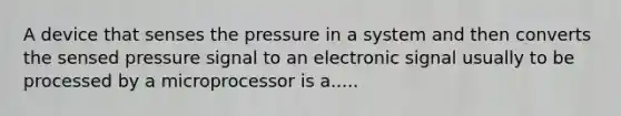 A device that senses the pressure in a system and then converts the sensed pressure signal to an electronic signal usually to be processed by a microprocessor is a.....