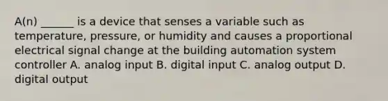 A(n) ______ is a device that senses a variable such as temperature, pressure, or humidity and causes a proportional electrical signal change at the building automation system controller A. analog input B. digital input C. analog output D. digital output