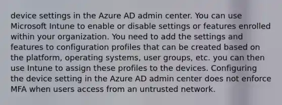 device settings in the Azure AD admin center. You can use Microsoft Intune to enable or disable settings or features enrolled within your organization. You need to add the settings and features to configuration profiles that can be created based on the platform, operating systems, user groups, etc. you can then use Intune to assign these profiles to the devices. Configuring the device setting in the Azure AD admin center does not enforce MFA when users access from an untrusted network.