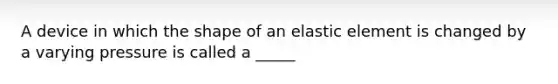 A device in which the shape of an elastic element is changed by a varying pressure is called a _____